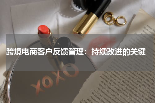  跨境电商客户反馈管理：持续改进的关键