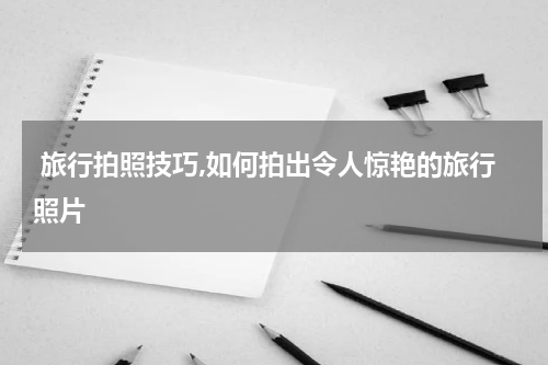  旅行拍照技巧,如何拍出令人惊艳的旅行照片