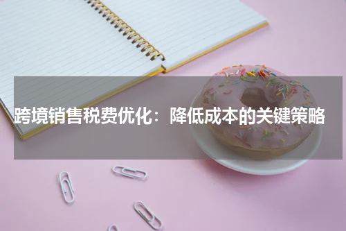  跨境销售税费优化：降低成本的关键策略