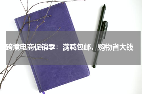  跨境电商促销季：满减包邮，购物省大钱