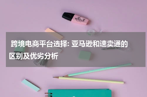  跨境电商平台选择: 亚马逊和速卖通的区别及优劣分析