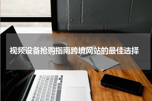  视频设备抢购指南跨境网站的最佳选择