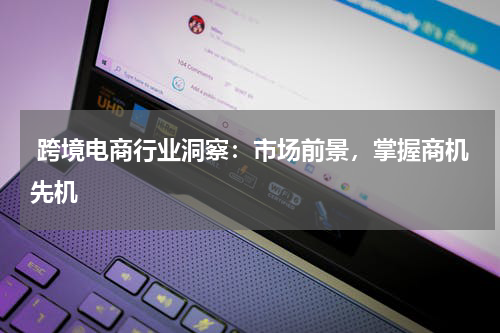  跨境电商行业洞察：市场前景，掌握商机先机