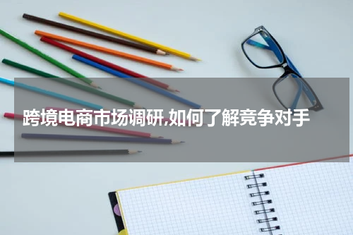  跨境电商市场调研,如何了解竞争对手
