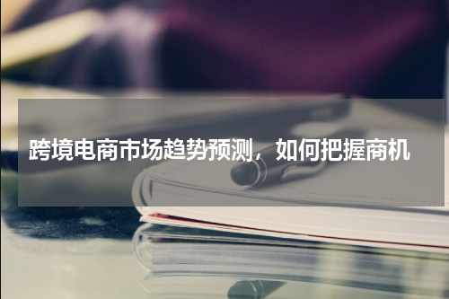  跨境电商市场趋势预测，如何把握商机