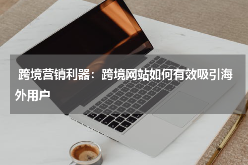  跨境营销利器：跨境网站如何有效吸引海外用户