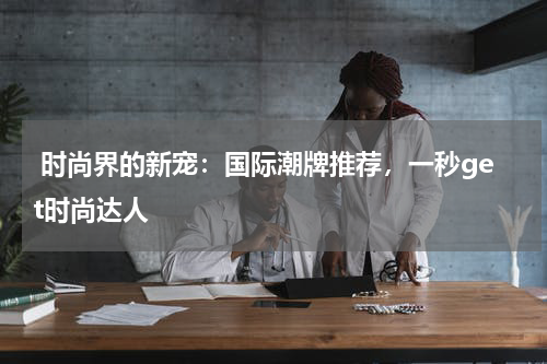  时尚界的新宠：国际潮牌推荐，一秒get时尚达人
