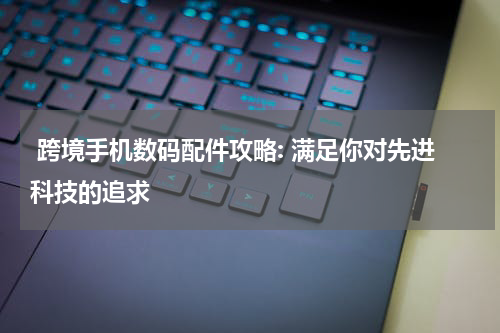  跨境手机数码配件攻略: 满足你对先进科技的追求