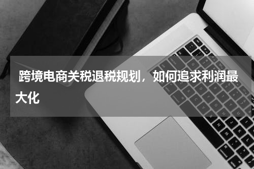  跨境电商关税退税规划，如何追求利润最大化