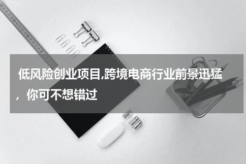  低风险创业项目,跨境电商行业前景迅猛，你可不想错过
