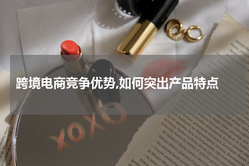  跨境电商竞争优势,如何突出产品特点
