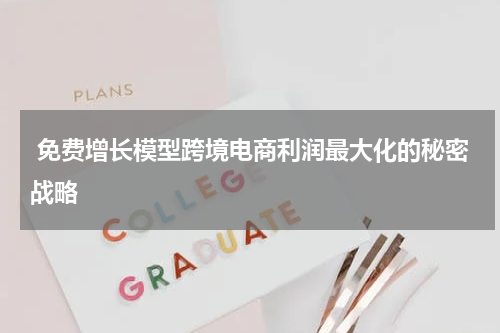  免费增长模型跨境电商利润最大化的秘密战略