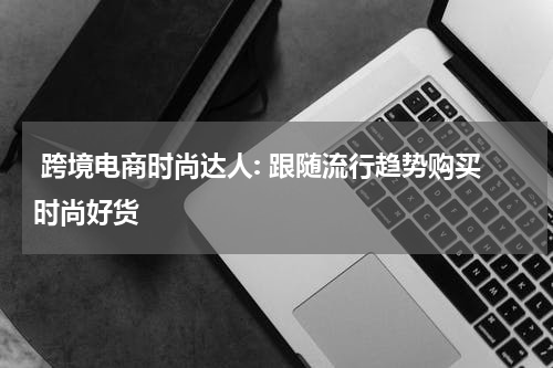  跨境电商时尚达人: 跟随流行趋势购买时尚好货