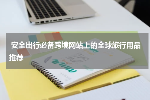  安全出行必备跨境网站上的全球旅行用品推荐
