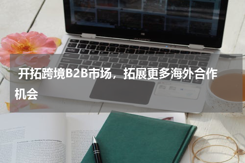  开拓跨境B2B市场，拓展更多海外合作机会