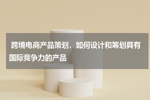  跨境电商产品策划，如何设计和筹划具有国际竞争力的产品