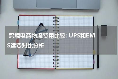  跨境电商物流费用比较: UPS和EMS运费对比分析