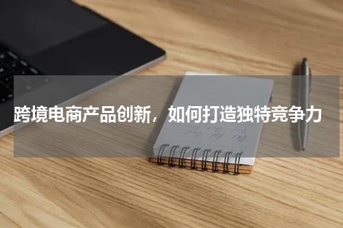  跨境电商产品创新，如何打造独特竞争力