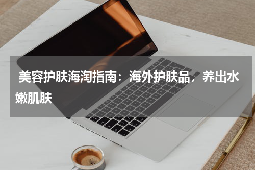  美容护肤海淘指南：海外护肤品，养出水嫩肌肤