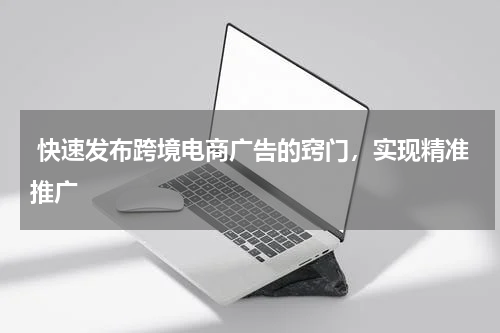  快速发布跨境电商广告的窍门，实现精准推广