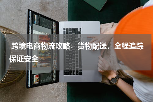  跨境电商物流攻略：货物配送，全程追踪保证安全