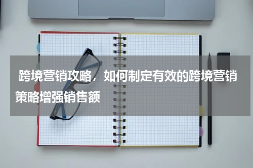  跨境营销攻略，如何制定有效的跨境营销策略增强销售额