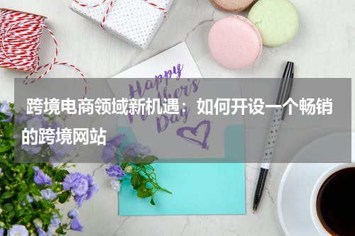  跨境电商领域新机遇：如何开设一个畅销的跨境网站