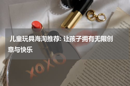  儿童玩具海淘推荐: 让孩子拥有无限创意与快乐
