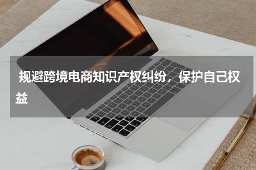  规避跨境电商知识产权纠纷，保护自己权益