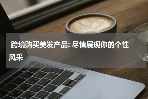  跨境购买美发产品: 尽情展现你的个性风采