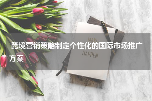  跨境营销策略制定个性化的国际市场推广方案