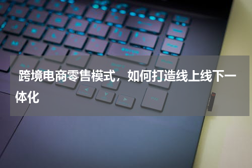  跨境电商零售模式，如何打造线上线下一体化