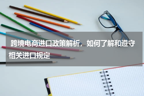  跨境电商进口政策解析，如何了解和遵守相关进口规定