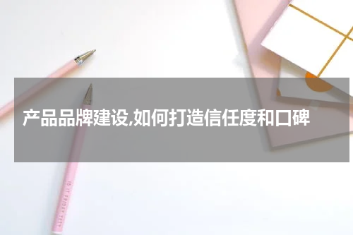  产品品牌建设,如何打造信任度和口碑