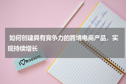  如何创建具有竞争力的跨境电商产品，实现持续增长