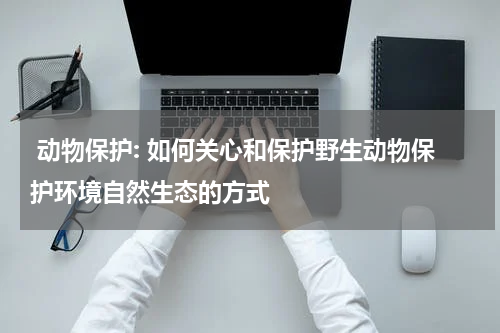  动物保护: 如何关心和保护野生动物保护环境自然生态的方式
