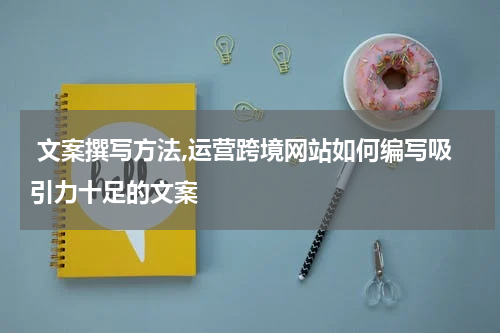  文案撰写方法,运营跨境网站如何编写吸引力十足的文案