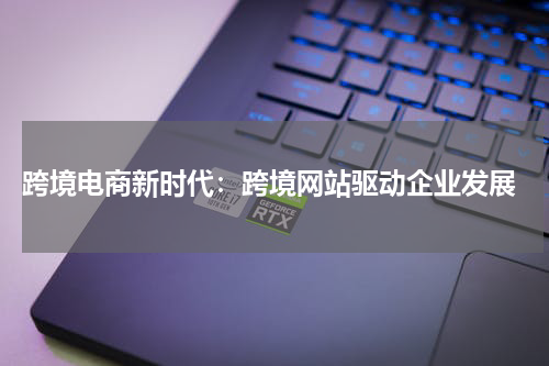  跨境电商新时代：跨境网站驱动企业发展