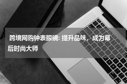  跨境网购钟表眼镜: 提升品味，成为幕后时尚大师