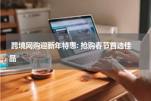  跨境网购迎新年特惠: 抢购春节首选佳品