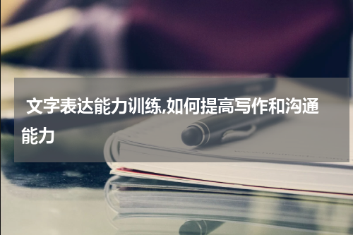  文字表达能力训练,如何提高写作和沟通能力