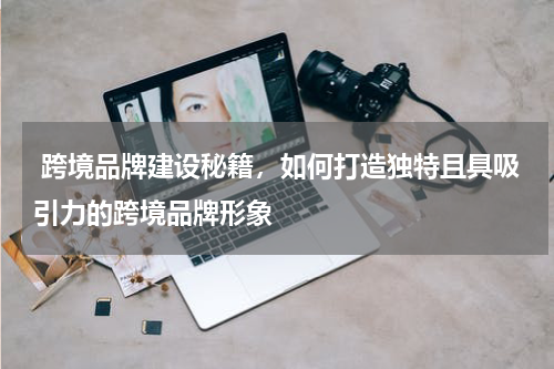  跨境品牌建设秘籍，如何打造独特且具吸引力的跨境品牌形象