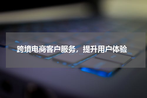  跨境电商客户服务，提升用户体验