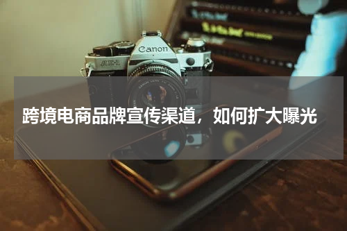  跨境电商品牌宣传渠道，如何扩大曝光