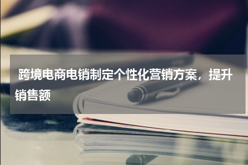  跨境电商电销制定个性化营销方案，提升销售额