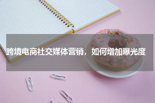  跨境电商社交媒体营销，如何增加曝光度