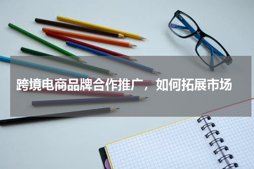  跨境电商品牌合作推广，如何拓展市场