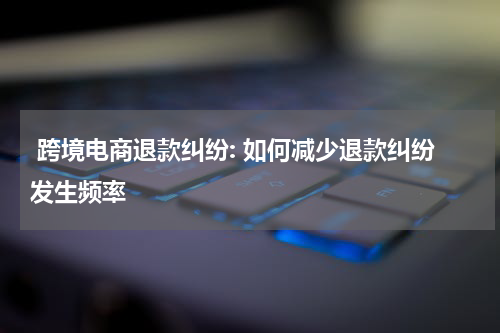  跨境电商退款纠纷: 如何减少退款纠纷发生频率
