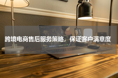  跨境电商售后服务策略，保证客户满意度