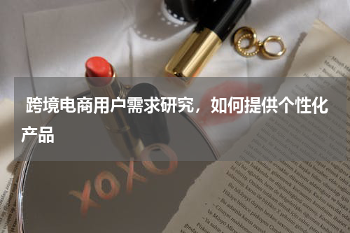  跨境电商用户需求研究，如何提供个性化产品